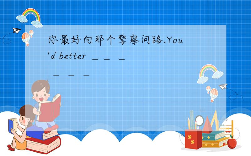 你最好向那个警察问路.You'd better ＿＿ ＿ ＿ ＿ ＿