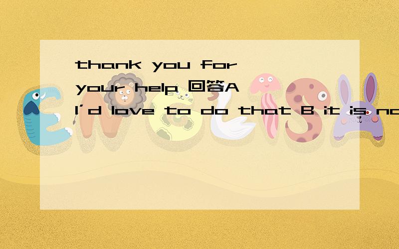 thank you for your help 回答A I’d love to do that B it is nothing