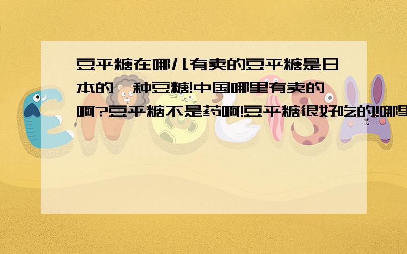 豆平糖在哪儿有卖的豆平糖是日本的一种豆糖!中国哪里有卖的啊?豆平糖不是药啊!豆平糖很好吃的!哪里有卖的啊