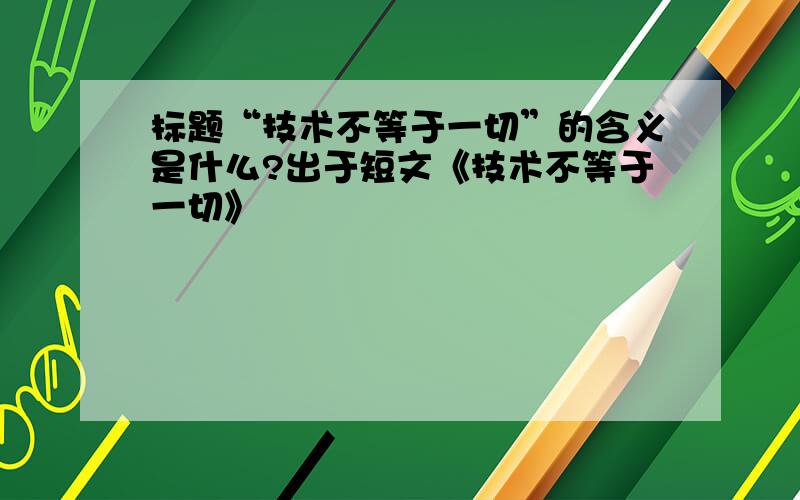 标题“技术不等于一切”的含义是什么?出于短文《技术不等于一切》