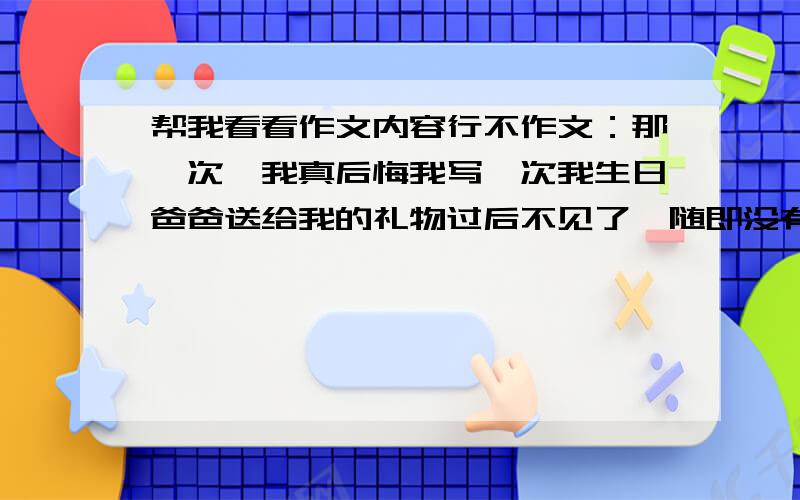 帮我看看作文内容行不作文：那一次,我真后悔我写一次我生日爸爸送给我的礼物过后不见了,随即没有考虑就怀疑是我的好友拿了,结果误会了他!使得我们就此绝交了!让我追悔莫及