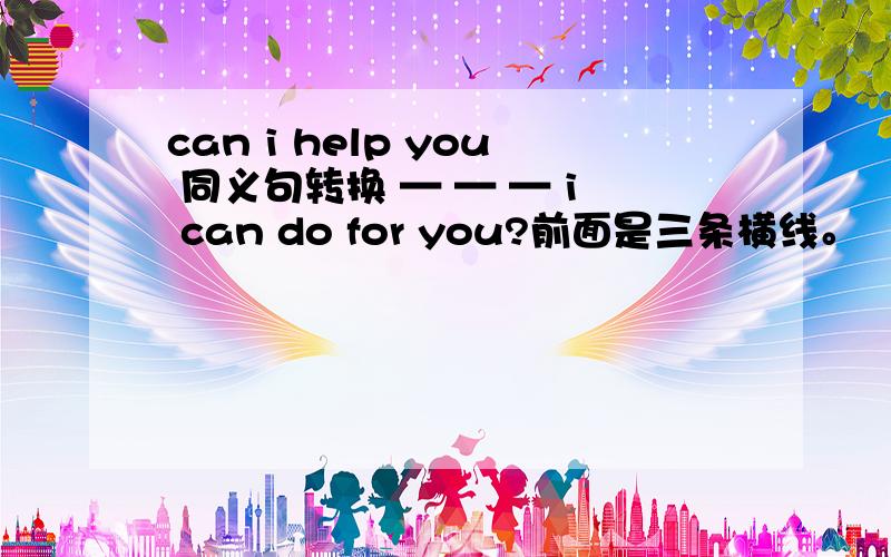 can i help you 同义句转换 — — — i can do for you?前面是三条横线。