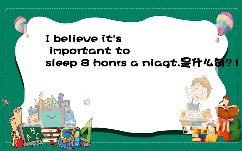 I believe it's important to sleep 8 honrs a niagt.是什么句?1.本句是一个带有___从句的复合句,译为_______________________________.否定句为____________________________.从句中it为______主语,真的主语是I.2.Eat a balanced di