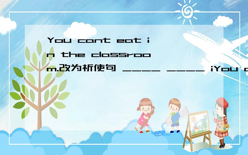 You cant eat in the classroom.改为祈使句 ____ ____ iYou cant eat in the classroom.改为祈使句 ____ ____ in the classroom.