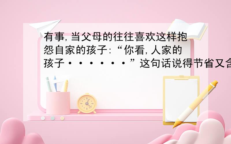 有事,当父母的往往喜欢这样抱怨自家的孩子:“你看,人家的孩子······”这句话说得节省又含蓄不过其中的滋味也只好由那“自家的孩子”慢慢的体会1、如果你是“自家的孩子”,定会知