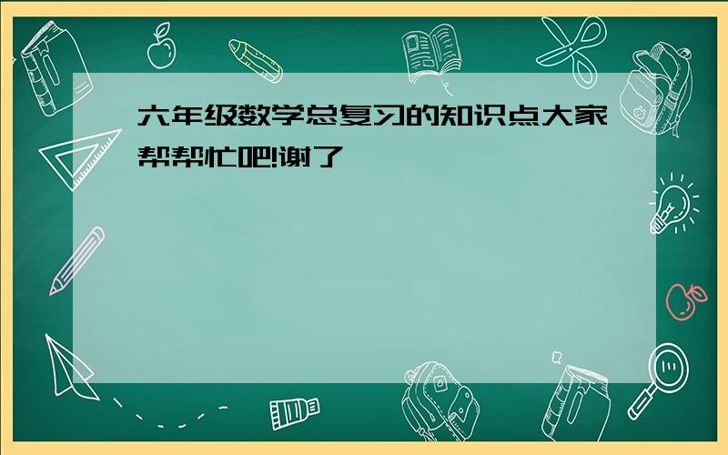 六年级数学总复习的知识点大家帮帮忙吧!谢了