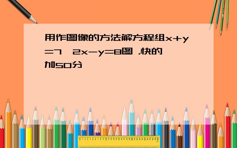 用作图像的方法解方程组x+y=7,2x-y=8图 .快的加50分