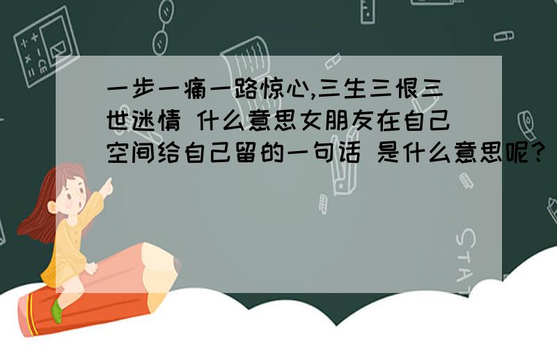 一步一痛一路惊心,三生三恨三世迷情 什么意思女朋友在自己空间给自己留的一句话 是什么意思呢？