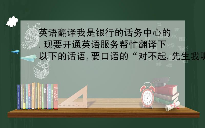 英语翻译我是银行的话务中心的,现要开通英语服务帮忙翻译下以下的话语,要口语的“对不起,先生我听的不是很清楚,您能提高些音量吗?”“对不起,先生,您的手机信号不是很好,您能换个地