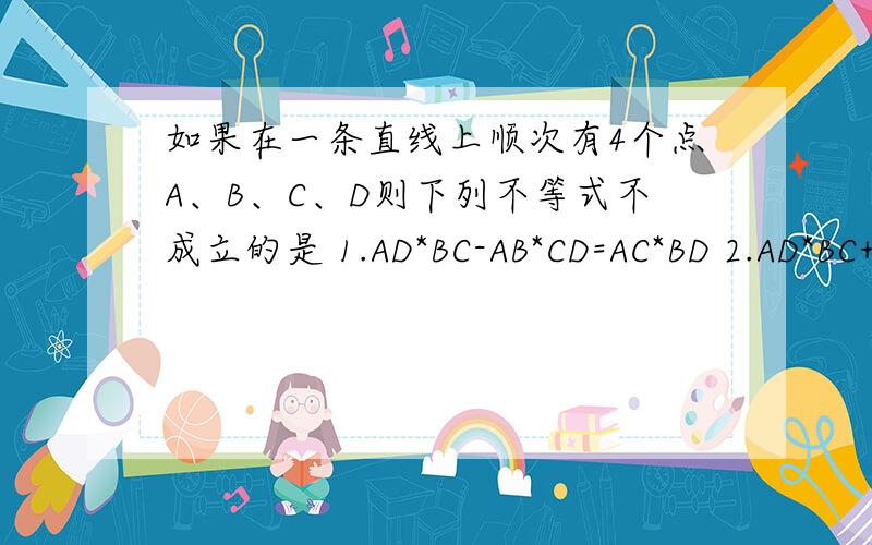 如果在一条直线上顺次有4个点A、B、C、D则下列不等式不成立的是 1.AD*BC-AB*CD=AC*BD 2.AD*BC+AB*CD=AC*BD3.AB*BC+AC*CD=AC*CD 4.AB*BC-AC*CD=AC*BD快