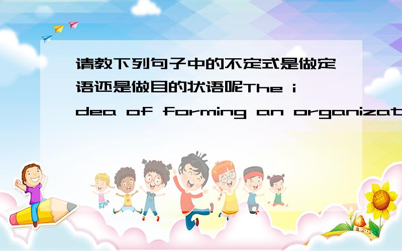 请教下列句子中的不定式是做定语还是做目的状语呢The idea of forming an organization to help the sick and the wounded during a war started with Jean Henry Dunant.由琼亨利杜南发起,组成一个机构去帮助在战争中生