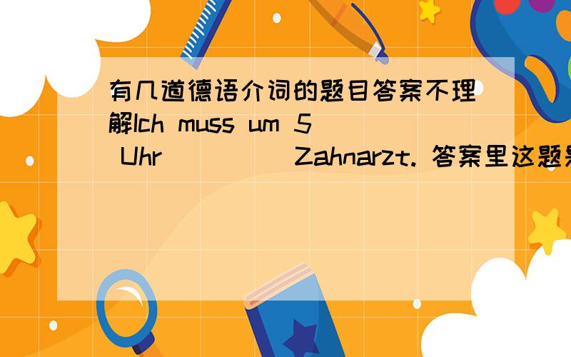 有几道德语介词的题目答案不理解Ich muss um 5 Uhr ____ Zahnarzt. 答案里这题是zum,我想填beim,如果填zum这句话不是没有实义动词了吗?类似的还有Die Kinder muessen puenktlich____ Bett.Hier draussen wird es mir zu k