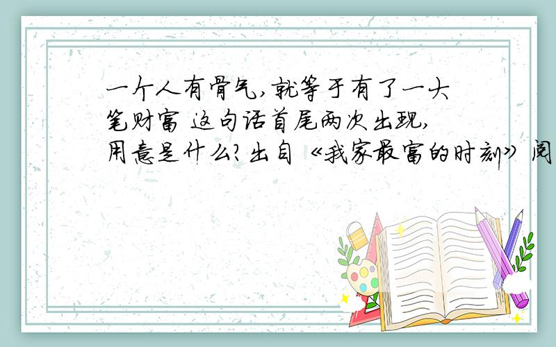 一个人有骨气,就等于有了一大笔财富 这句话首尾两次出现,用意是什么?出自《我家最富的时刻》阅读题.第二次世界大战前,我们家是城里惟一没有汽车的人家.事实上,我们是很穷的.我母亲常