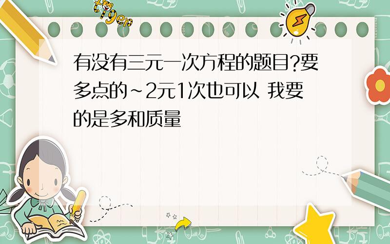 有没有三元一次方程的题目?要多点的~2元1次也可以 我要的是多和质量