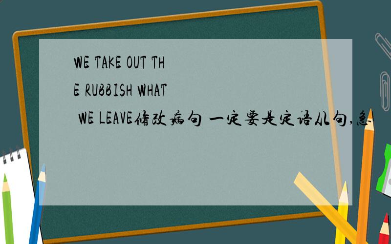 WE TAKE OUT THE RUBBISH WHAT WE LEAVE修改病句 一定要是定语从句,急