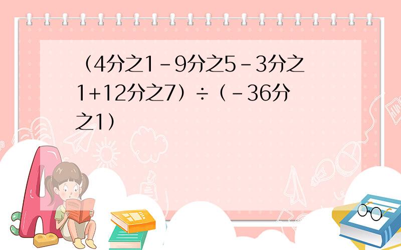 （4分之1-9分之5-3分之1+12分之7）÷（-36分之1）