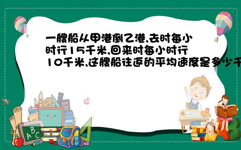 一艘船从甲港倒乙港,去时每小时行15千米,回来时每小时行10千米,这艘船往返的平均速度是多少千米?