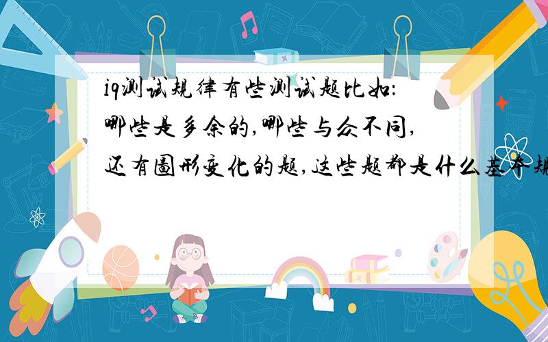 iq测试规律有些测试题比如：哪些是多余的,哪些与众不同,还有图形变化的题,这些题都是什么基本规律?图形的一般只有两组供观察,我觉得参考太少了.有时候好几种规律.究竟该怎么看?