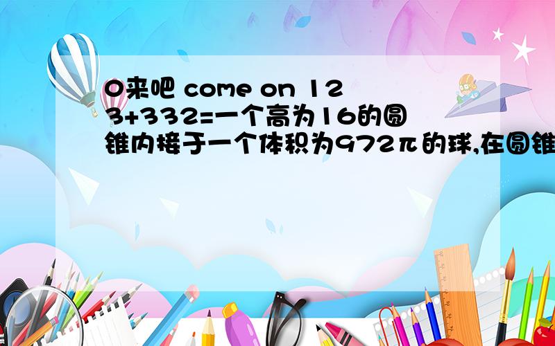 0来吧 come on 123+332=一个高为16的圆锥内接于一个体积为972π的球,在圆锥内又有一个内切球,求圆锥内切球的体积