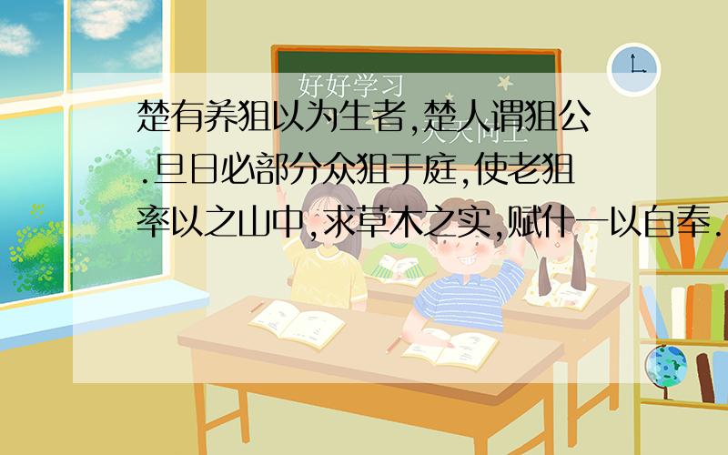 楚有养狙以为生者,楚人谓狙公.旦日必部分众狙于庭,使老狙率以之山中,求草木之实,赋什一以自奉.或不给,则加鞭棰焉.群狙皆畏,苦之,弗敢违也.一日,有小狙谓众狙曰：“山之果,公所树与?”