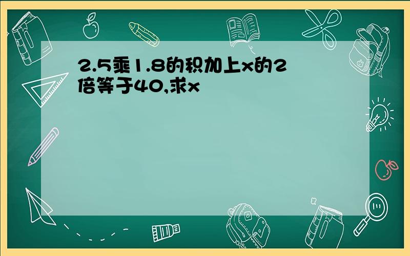 2.5乘1.8的积加上x的2倍等于40,求x