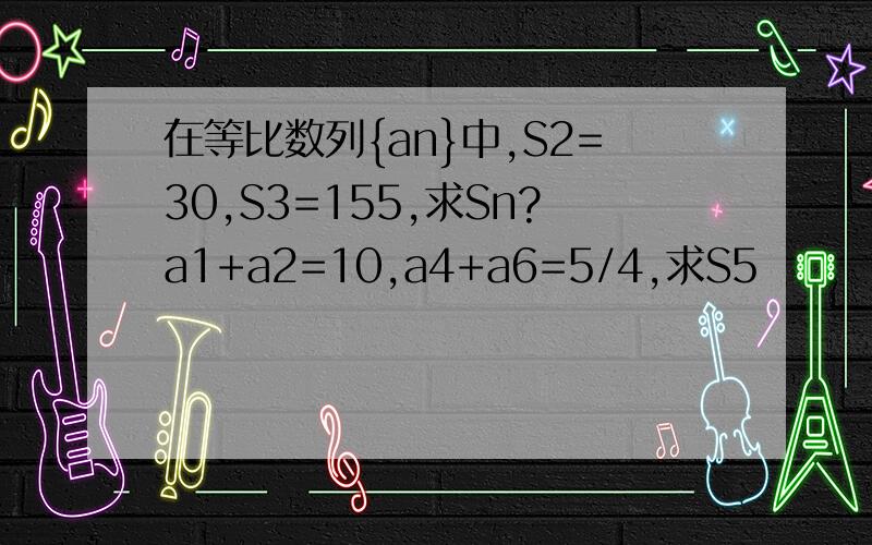 在等比数列{an}中,S2=30,S3=155,求Sn?a1+a2=10,a4+a6=5/4,求S5