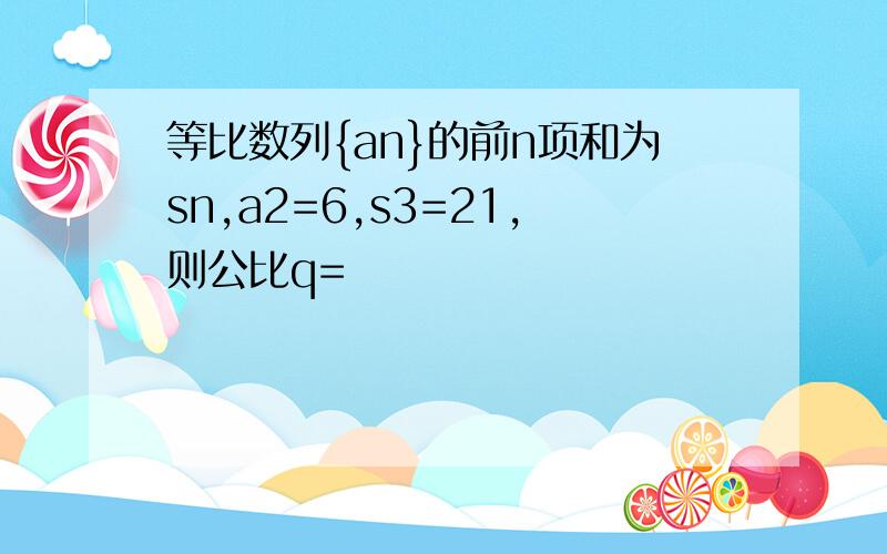 等比数列{an}的前n项和为sn,a2=6,s3=21,则公比q=