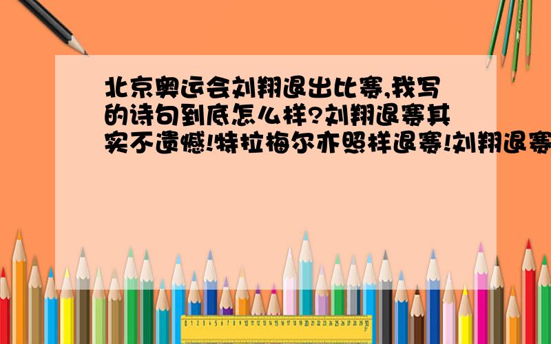 北京奥运会刘翔退出比赛,我写的诗句到底怎么样?刘翔退赛其实不遗憾!特拉梅尔亦照样退赛!刘翔退赛给对手机会!帮助罗伯斯夺得冠军!希望刘翔能早日痊愈!争取亚运再夺好成绩!我爱你!英雄