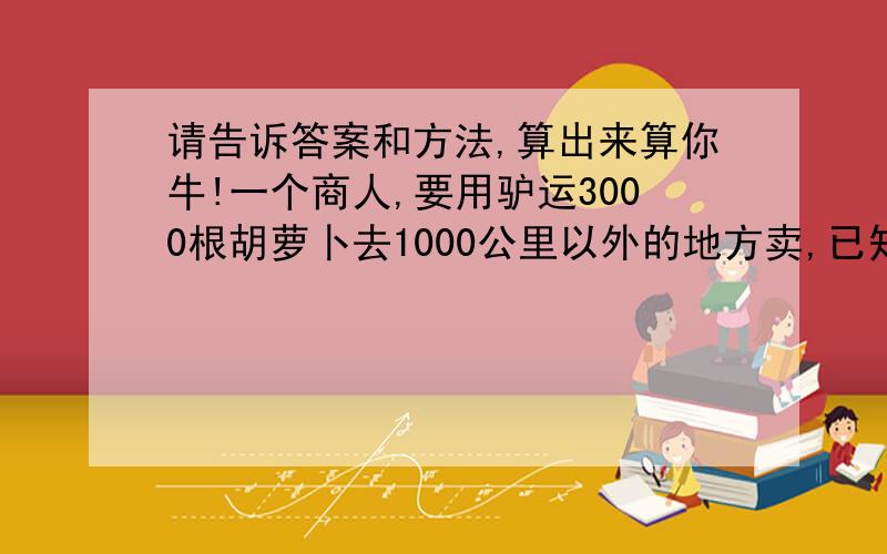 请告诉答案和方法,算出来算你牛!一个商人,要用驴运3000根胡萝卜去1000公里以外的地方卖,已知驴一次最多只能拉1000根胡萝卜,而且每走1公里,就要吃1根胡萝卜,问,怎么运商人才能将更多的胡萝