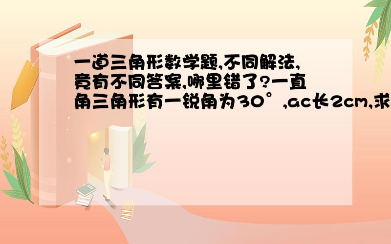 一道三角形数学题,不同解法,竟有不同答案,哪里错了?一直角三角形有一锐角为30°,ac长2cm,求斜边ab的长.解法一：设bc为x,则2^2+x^2=(2x)^24+x^2=4x^24+x^2-4x^2=0-3x^2=-4x^2=4/3x=±2√▔3/3解法二：设ac为x,则