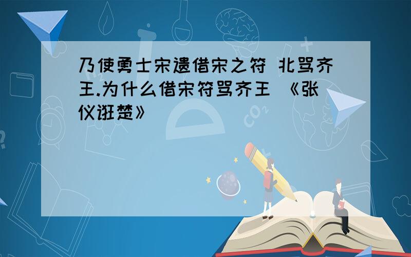 乃使勇士宋遗借宋之符 北骂齐王.为什么借宋符骂齐王 《张仪诳楚》