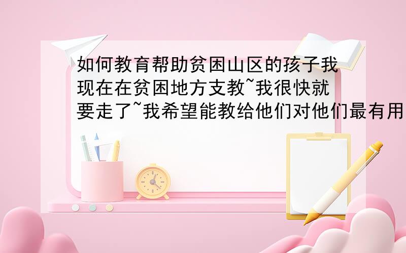 如何教育帮助贫困山区的孩子我现在在贫困地方支教~我很快就要走了~我希望能教给他们对他们最有用的东西~教他们怎么能够走出来~