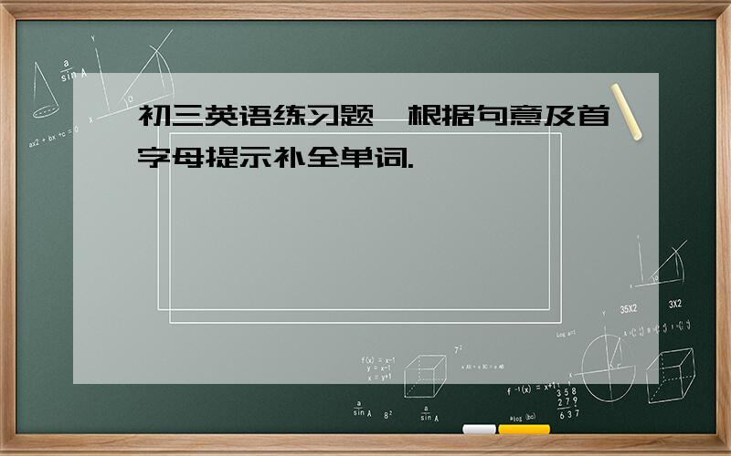 初三英语练习题,根据句意及首字母提示补全单词.