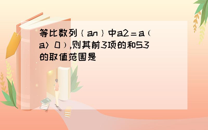 等比数列﹛an﹜中a2＝a﹙a＞0﹚,则其前3项的和S3的取值范围是