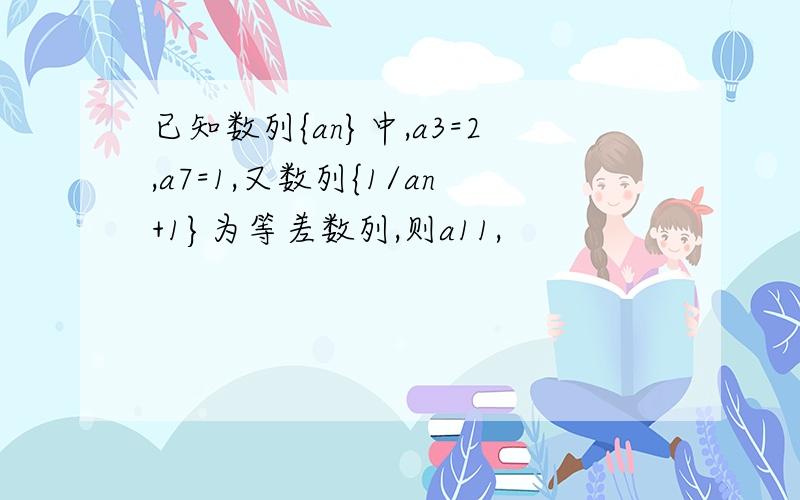 已知数列{an}中,a3=2,a7=1,又数列{1/an+1}为等差数列,则a11,