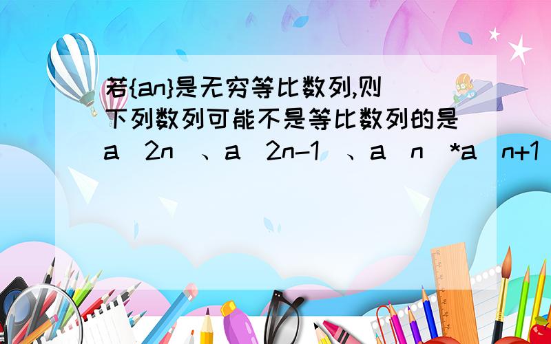 若{an}是无穷等比数列,则下列数列可能不是等比数列的是a（2n）、a（2n-1）、a（n）*a（n+1）、a（n）+a（n+1） 括弧内为脚标!