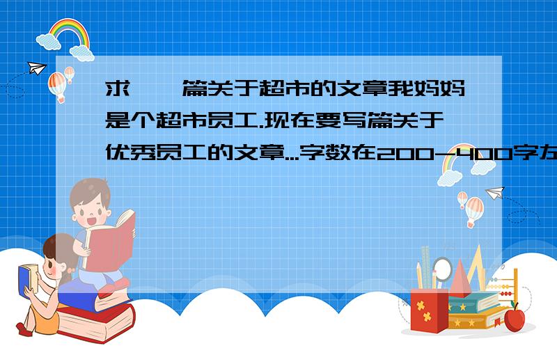 求,一篇关于超市的文章我妈妈是个超市员工.现在要写篇关于优秀员工的文章...字数在200-400字左右吧.帮个忙了.