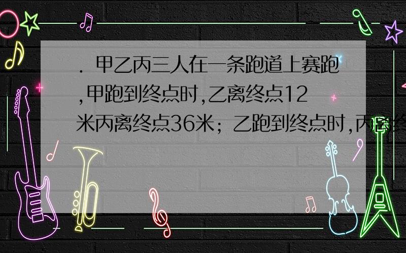 ．甲乙丙三人在一条跑道上赛跑,甲跑到终点时,乙离终点12米丙离终点36米；乙跑到终点时,丙离终点28米.