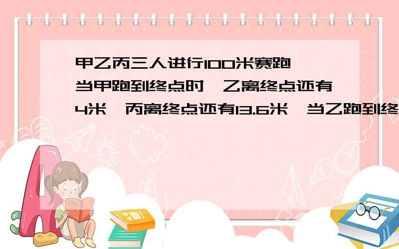 甲乙丙三人进行100米赛跑,当甲跑到终点时,乙离终点还有4米,丙离终点还有13.6米,当乙跑到终点时,丙离终点还有（ ）米?