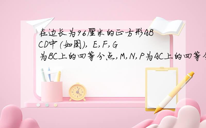 在边长为96厘米的正方形ABCD中（如图）, E,F,G为BC上的四等分点,M,N,P为AC上的四等分点,求阴影部分的面积.我是小学生,希望数学高手解题要有过程,易懂,在线急等.