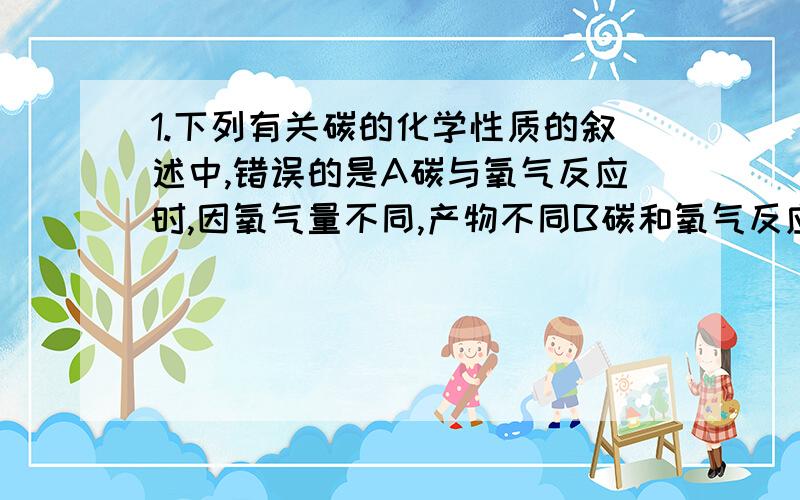 1.下列有关碳的化学性质的叙述中,错误的是A碳与氧气反应时,因氧气量不同,产物不同B碳和氧气反应生成二氧化碳,放出热量C碳和氧气反应生成一氧化碳,吸收热量D灼热的碳能还原二氧化碳2.空