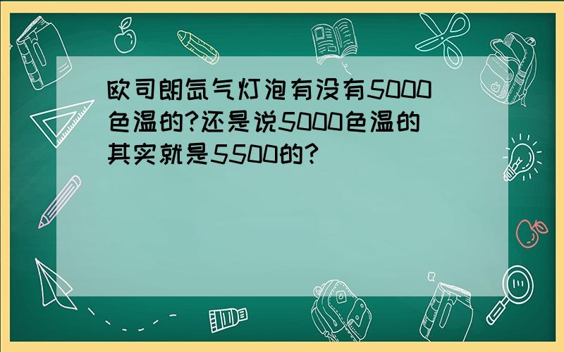 欧司朗氙气灯泡有没有5000色温的?还是说5000色温的其实就是5500的?