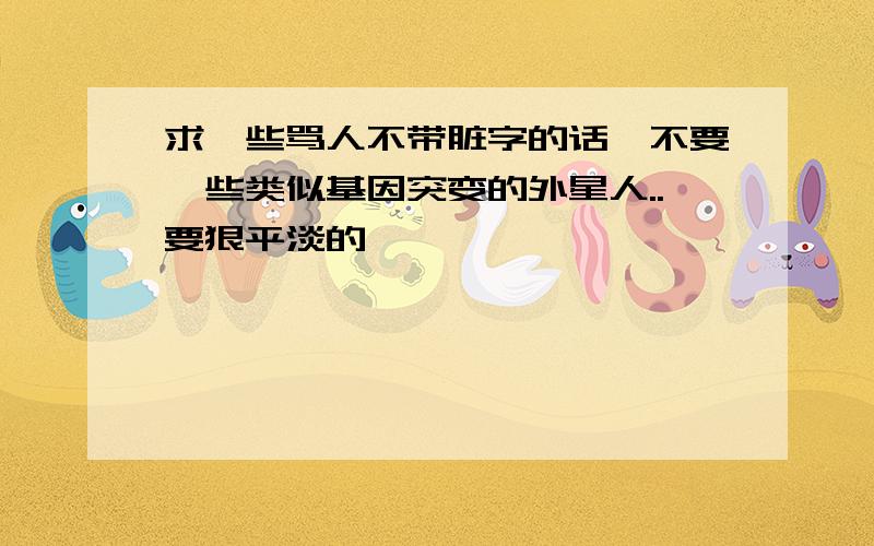 求一些骂人不带脏字的话,不要一些类似基因突变的外星人..要狠平淡的