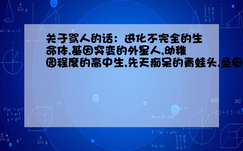 关于骂人的话：进化不完全的生命体,基因突变的外星人,幼稚园程度的高中生,先天痴呆的青蛙头,圣母峰雪人的弃婴,化粪池堵塞的凶手,被诺亚方舟压过的河马,新火山的喷发口等等的这一整套