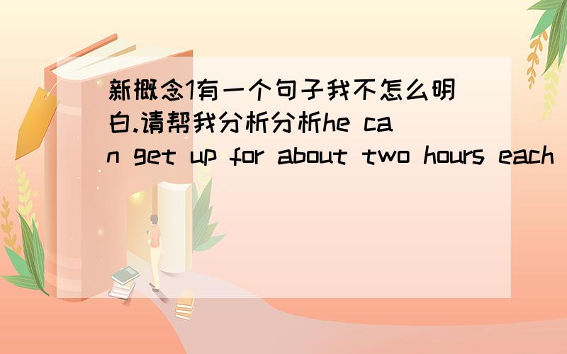 新概念1有一个句子我不怎么明白.请帮我分析分析he can get up for about two hours each day. 他每天可以起床两个小时.这句话我有点不明白for和about在这里是什么用法.而且如果要我把它们运用在作文