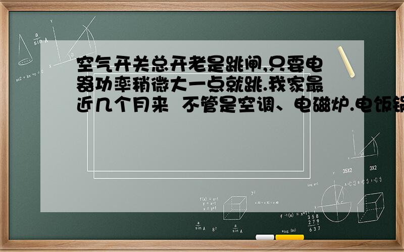 空气开关总开老是跳闸,只要电器功率稍微大一点就跳.我家最近几个月来  不管是空调、电磁炉.电饭锅还是电热水壶   感觉只要功率稍微大一点  空气开关总开关就跳断.分开没跳过,跳电后总