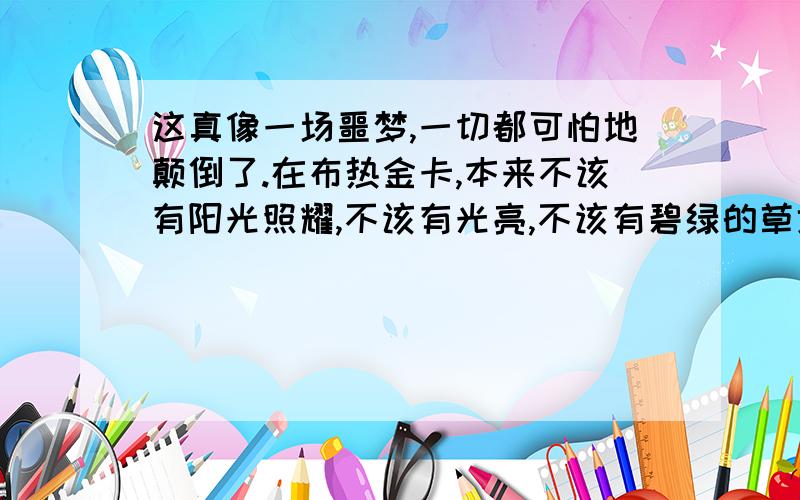 这真像一场噩梦,一切都可怕地颠倒了.在布热金卡,本来不该有阳光照耀,不该有光亮,不该有碧绿的草地,不该有孩子们的嬉笑.布热金卡应当是个永远没有阳光、百花永远凋谢的地方,因为这里