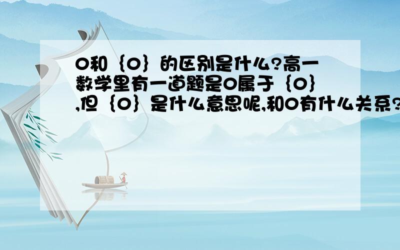 0和｛0｝的区别是什么?高一数学里有一道题是0属于｛0｝,但｛0｝是什么意思呢,和0有什么关系?