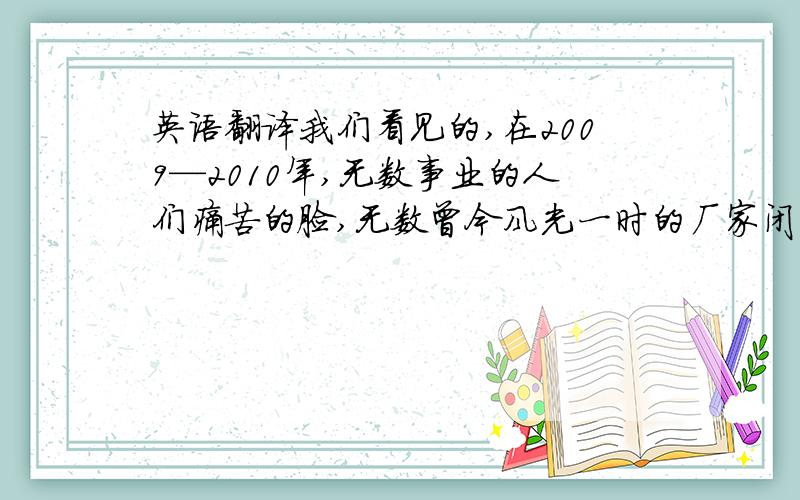 英语翻译我们看见的,在2009—2010年,无数事业的人们痛苦的脸,无数曾今风光一时的厂家闭门不营业,无数冰冷的银行,连往昔的人群也都消逝,如此悲惨的场景,只因为通货膨胀引起的金融危机.无