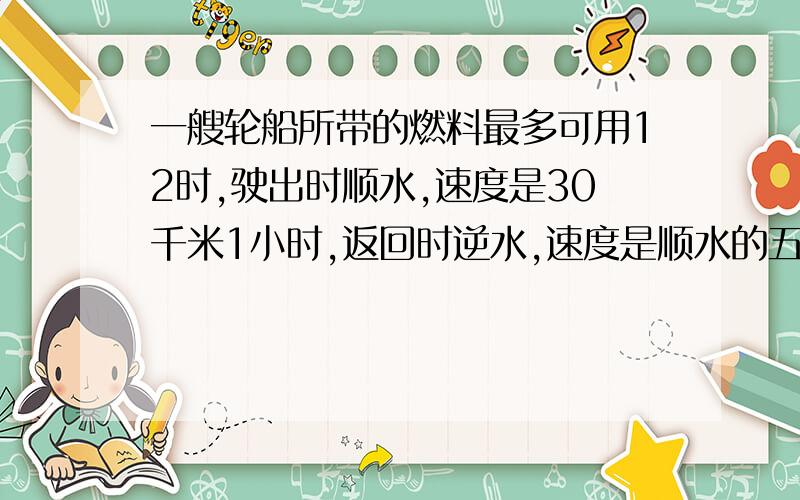 一艘轮船所带的燃料最多可用12时,驶出时顺水,速度是30千米1小时,返回时逆水,速度是顺水的五分之四这艘轮船在此航道上最多驶出多少千米就应往回返?